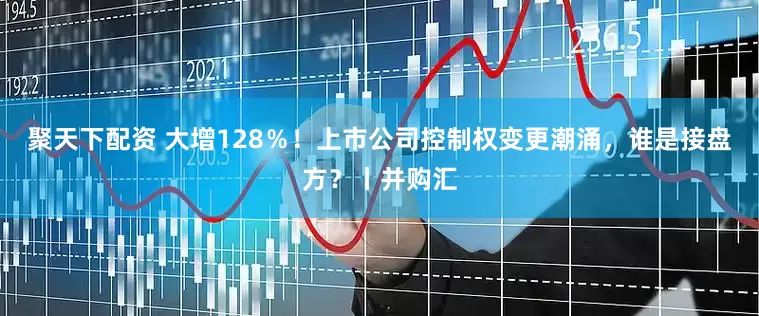 聚天下配资 大增128％！上市公司控制权变更潮涌，谁是接盘方？丨并购汇