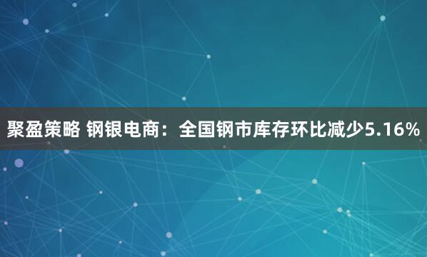 聚盈策略 钢银电商：全国钢市库存环比减少5.16%