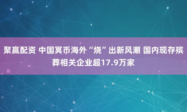 聚赢配资 中国冥币海外“烧”出新风潮 国内现存殡葬相关企业超17.9万家