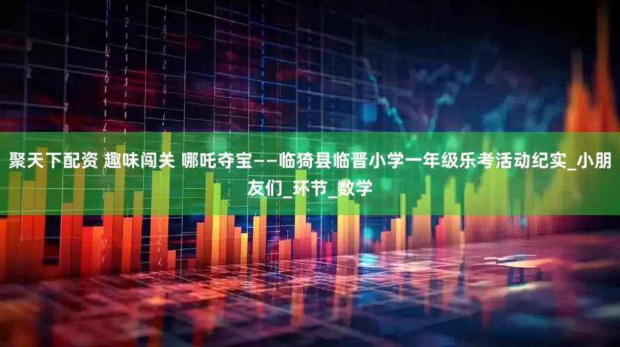 聚天下配资 趣味闯关 哪吒夺宝——临猗县临晋小学一年级乐考活动纪实_小朋友们_环节_数学