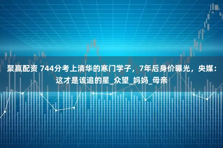 聚赢配资 744分考上清华的寒门学子，7年后身价曝光，央媒：这才是该追的星_众望_妈妈_母亲