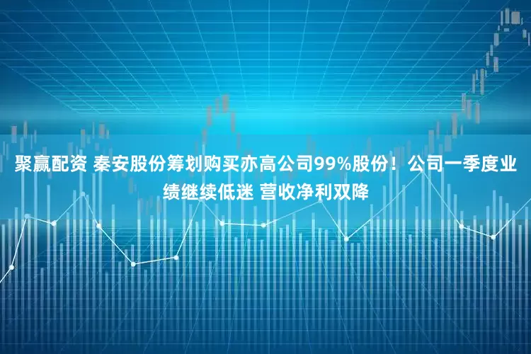聚赢配资 秦安股份筹划购买亦高公司99%股份！公司一季度业绩继续低迷 营收净利双降