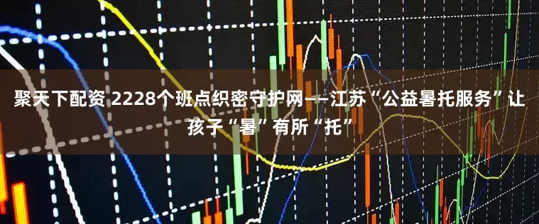 聚天下配资 2228个班点织密守护网——江苏“公益暑托服务”让孩子“暑”有所“托”