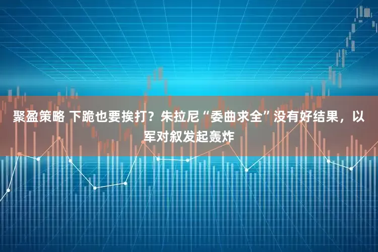 聚盈策略 下跪也要挨打？朱拉尼“委曲求全”没有好结果，以军对叙发起轰炸