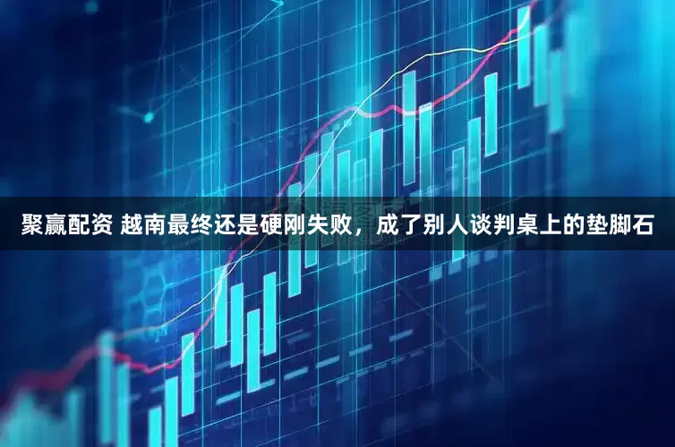 聚赢配资 越南最终还是硬刚失败，成了别人谈判桌上的垫脚石
