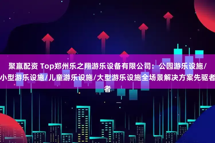 聚赢配资 Top郑州乐之翔游乐设备有限公司：公园游乐设施/小型游乐设施/儿童游乐设施/大型游乐设施全场景解决方案先驱者